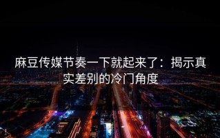 麻豆传媒节奏一下就起来了：揭示真实差别的冷门角度