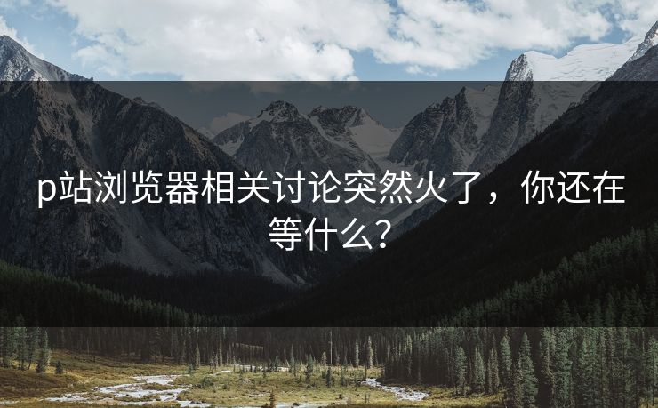 p站浏览器相关讨论突然火了,你还在等什么?-第1张图片-p站助手短视频 - p站搬运工影视网 p站浏览器相关讨论突然火了,你还在等什么?-第1张图片-p站助手短视频 - p站搬运工影视网