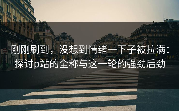 刚刚刷到，没想到情绪一下子被拉满：探讨p站的全称与这一轮的强劲后劲-第1张图片-p站助手短视频 - p站搬运工影视网