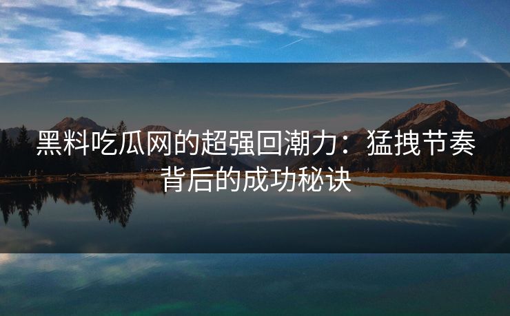 黑料吃瓜网的超强回潮力:猛拽节奏背后的成功秘诀-第1张图片-p站助手短视频 - p站搬运工影视网 黑料吃瓜网的超强回潮力:猛拽节奏背后的成功秘诀-第1张图片-p站助手短视频 - p站搬运工影视网