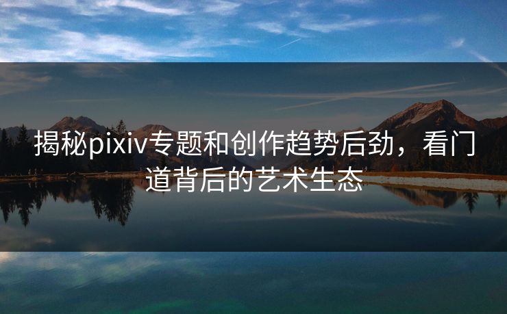 揭秘pixiv专题和创作趋势后劲，看门道背后的艺术生态-第1张图片-p站助手短视频 - p站搬运工影视网
