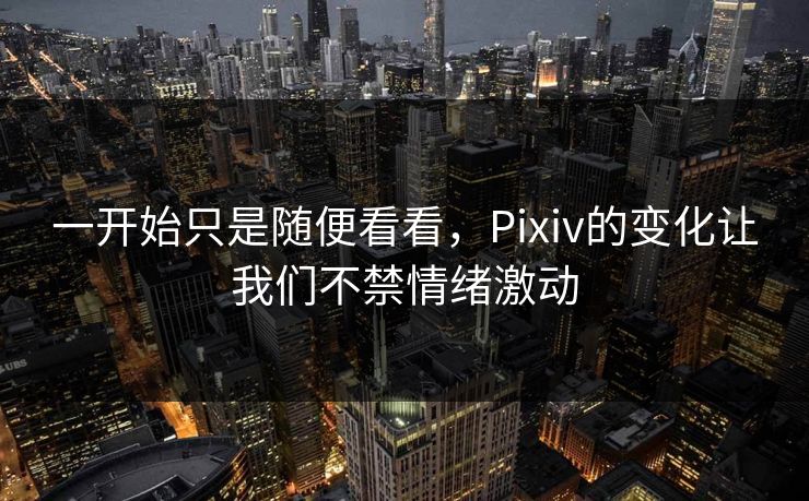 一开始只是随便看看，Pixiv的变化让我们不禁情绪激动-第1张图片-p站助手短视频 - p站搬运工影视网