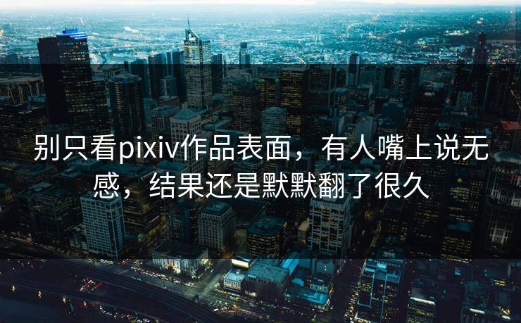 别只看pixiv作品表面，有人嘴上说无感，结果还是默默翻了很久-第1张图片-p站助手短视频 - p站搬运工影视网