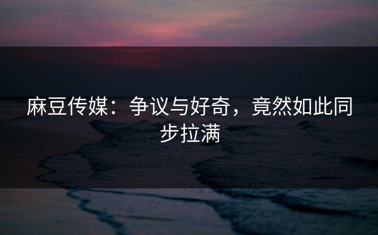 麻豆传媒：争议与好奇，竟然如此同步拉满-第1张图片-p站助手短视频 - p站搬运工影视网