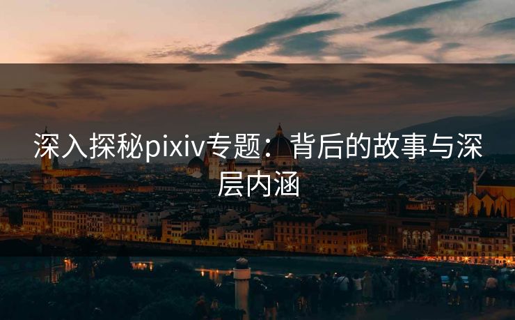 深入探秘pixiv专题：背后的故事与深层内涵-第1张图片-p站助手短视频 - p站搬运工影视网