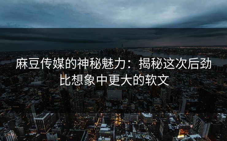 麻豆传媒的神秘魅力：揭秘这次后劲比想象中更大的软文-第1张图片-p站助手短视频 - p站搬运工影视网