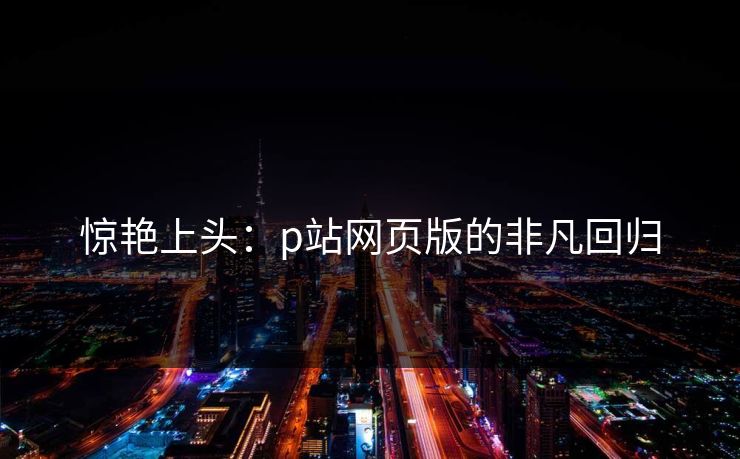 惊艳上头：p站网页版的非凡回归-第1张图片-p站助手短视频 - p站搬运工影视网