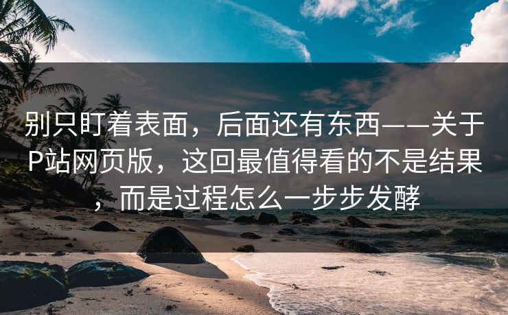别只盯着表面,后面还有东西——关于P站网页版,这回最值得看的不是结果,而是过程怎么一步步发酵-第1张图片-p站助手短视频 - p站搬运工影视网 别只盯着表面,后面还有东西——关于P站网页版,这回最值得看的不是结果,而是过程怎么一步步发酵-第1张图片-p站助手短视频 - p站搬运工影视网