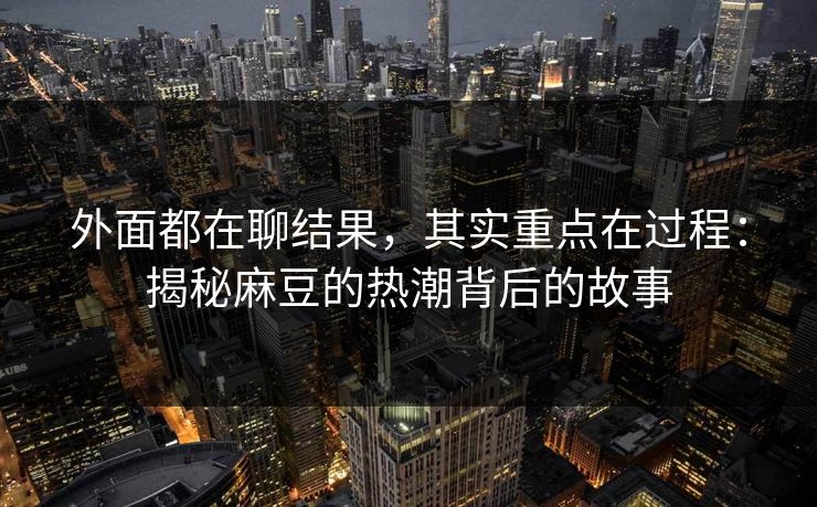外面都在聊结果，其实重点在过程：揭秘麻豆的热潮背后的故事-第1张图片-p站助手短视频 - p站搬运工影视网