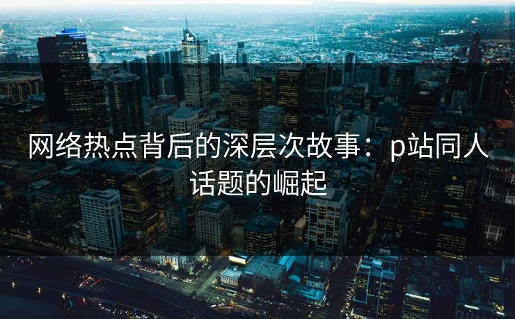 网络热点背后的深层次故事:p站同人话题的崛起-第1张图片-p站助手短视频 - p站搬运工影视网 网络热点背后的深层次故事:p站同人话题的崛起-第1张图片-p站助手短视频 - p站搬运工影视网