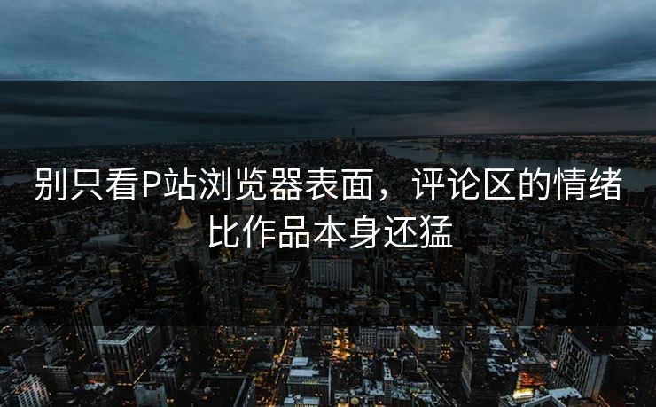 别只看P站浏览器表面，评论区的情绪比作品本身还猛-第1张图片-p站助手短视频 - p站搬运工影视网