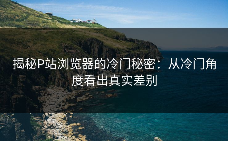 揭秘P站浏览器的冷门秘密:从冷门角度看出真实差别-第1张图片-p站助手短视频 - p站搬运工影视网 揭秘P站浏览器的冷门秘密:从冷门角度看出真实差别-第1张图片-p站助手短视频 - p站搬运工影视网