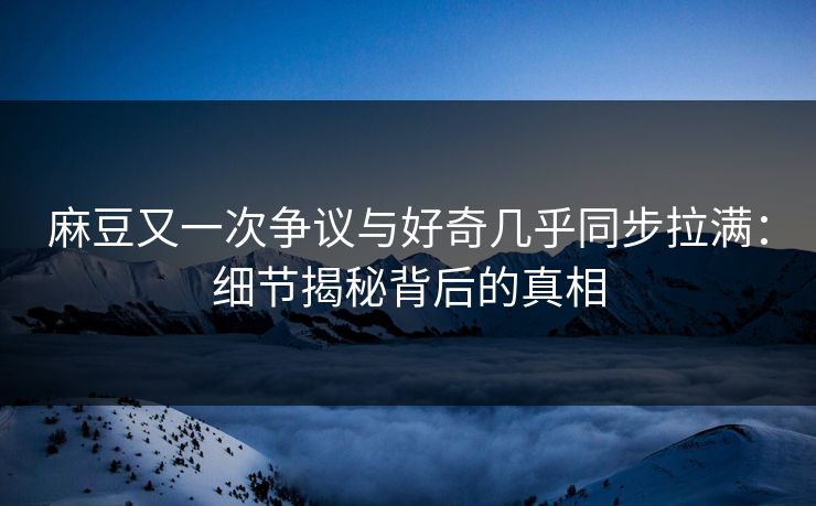 麻豆又一次争议与好奇几乎同步拉满：细节揭秘背后的真相-第1张图片-p站助手短视频 - p站搬运工影视网