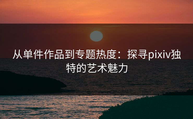从单件作品到专题热度：探寻pixiv独特的艺术魅力-第1张图片-p站助手短视频 - p站搬运工影视网
