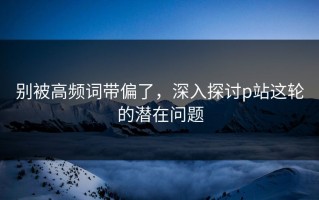 别被高频词带偏了，深入探讨p站这轮的潜在问题