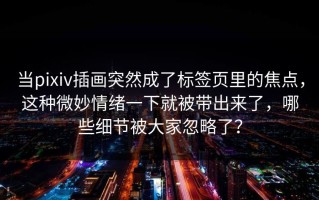 当pixiv插画突然成了标签页里的焦点，这种微妙情绪一下就被带出来了，哪些细节被大家忽略了？