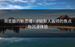 浏览器的新灵魂：P站新人画师的焦点与沉浸体验