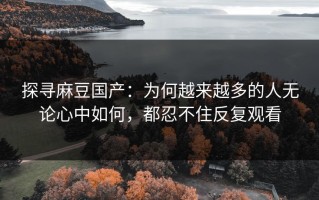 探寻麻豆国产：为何越来越多的人无论心中如何，都忍不住反复观看