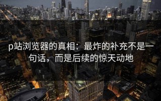 p站浏览器的真相：最炸的补充不是一句话，而是后续的惊天动地