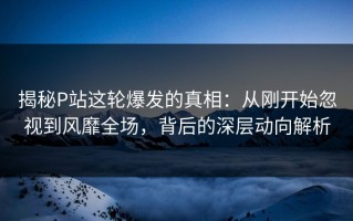 揭秘P站这轮爆发的真相：从刚开始忽视到风靡全场，背后的深层动向解析