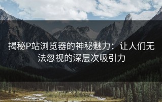 揭秘P站浏览器的神秘魅力：让人们无法忽视的深层次吸引力