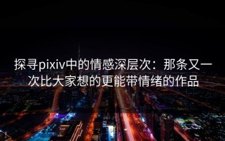 探寻pixiv中的情感深层次：那条又一次比大家想的更能带情绪的作品