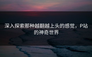 深入探索那种越翻越上头的感觉，P站的神奇世界