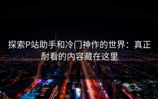 探索P站助手和冷门神作的世界：真正耐看的内容藏在这里