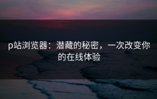 p站浏览器：潜藏的秘密，一次改变你的在线体验