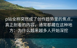 p站全称突然成了创作趋势里的焦点，真正耐看的内容，通常都藏在这种地方：为什么越来越多人开始深挖