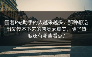 围着P站助手的人越来越多，那种想退出又停不下来的感觉太真实，除了热度还有哪些看点？