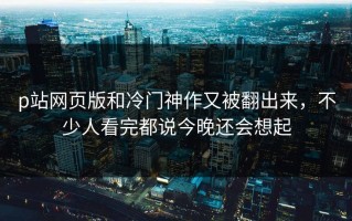 p站网页版和冷门神作又被翻出来，不少人看完都说今晚还会想起
