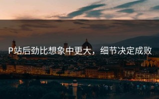 P站后劲比想象中更大，细节决定成败