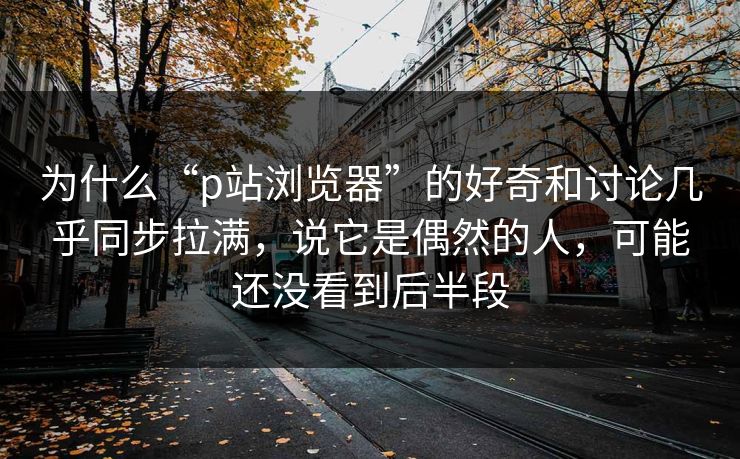 为什么“p站浏览器”的好奇和讨论几乎同步拉满，说它是偶然的人，可能还没看到后半段-第1张图片-p站助手短视频 - p站搬运工影视网