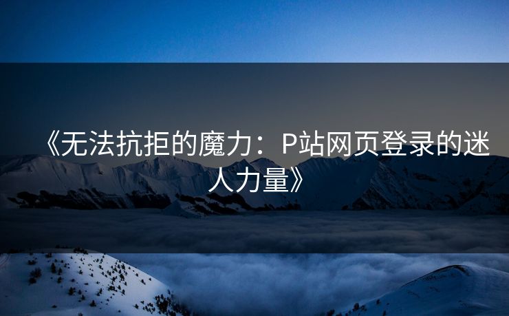 《无法抗拒的魔力：P站网页登录的迷人力量》-第1张图片-p站助手短视频 - p站搬运工影视网