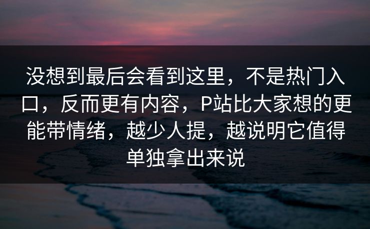 没想到最后会看到这里，不是热门入口，反而更有内容，P站比大家想的更能带情绪，越少人提，越说明它值得单独拿出来说-第1张图片-p站助手短视频 - p站搬运工影视网