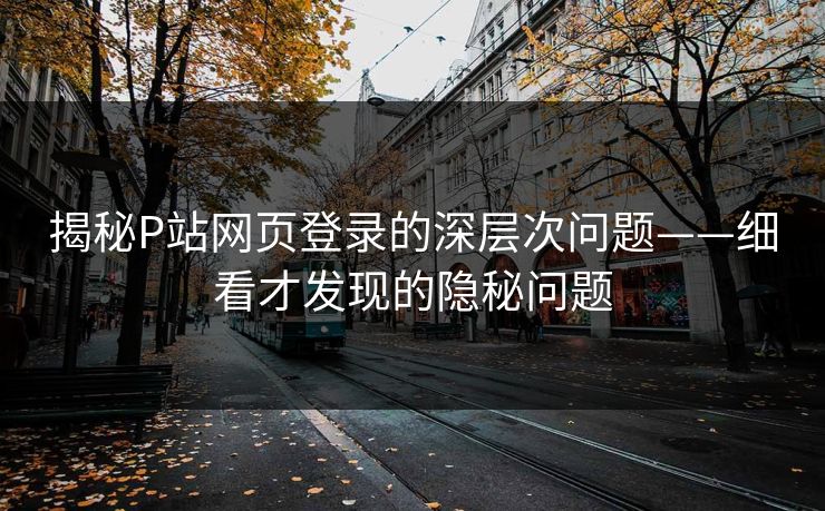 揭秘P站网页登录的深层次问题——细看才发现的隐秘问题-第1张图片-p站助手短视频 - p站搬运工影视网 揭秘P站网页登录的深层次问题——细看才发现的隐秘问题-第1张图片-p站助手短视频 - p站搬运工影视网