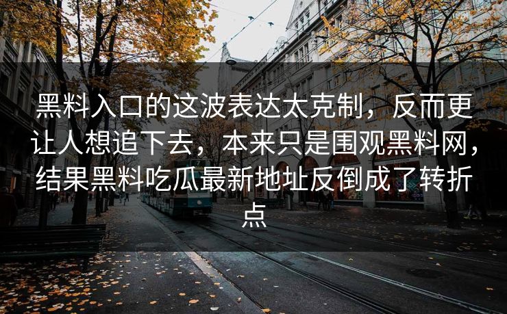 黑料入口的这波表达太克制,反而更让人想追下去,本来只是围观黑料网,结果黑料吃瓜最新地址反倒成了转折点-第1张图片-p站助手短视频 - p站搬运工影视网 黑料入口的这波表达太克制,反而更让人想追下去,本来只是围观黑料网,结果黑料吃瓜最新地址反倒成了转折点-第1张图片-p站助手短视频 - p站搬运工影视网