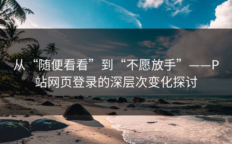 从“随便看看”到“不愿放手”——P站网页登录的深层次变化探讨-第1张图片-p站助手短视频 - p站搬运工影视网 从“随便看看”到“不愿放手”——P站网页登录的深层次变化探讨-第1张图片-p站助手短视频 - p站搬运工影视网