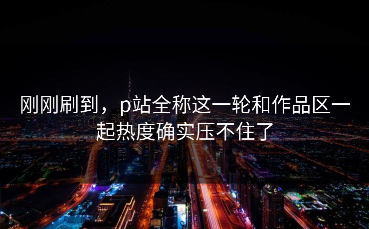刚刚刷到,p站全称这一轮和作品区一起热度确实压不住了-第1张图片-p站助手短视频 - p站搬运工影视网 刚刚刷到,p站全称这一轮和作品区一起热度确实压不住了-第1张图片-p站助手短视频 - p站搬运工影视网