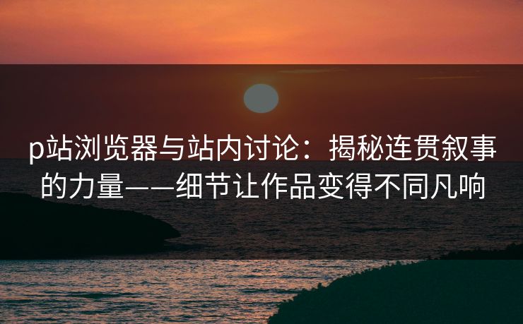 p站浏览器与站内讨论:揭秘连贯叙事的力量——细节让作品变得不同凡响-第1张图片-p站助手短视频 - p站搬运工影视网 p站浏览器与站内讨论:揭秘连贯叙事的力量——细节让作品变得不同凡响-第1张图片-p站助手短视频 - p站搬运工影视网