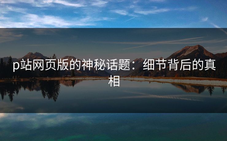 p站网页版的神秘话题：细节背后的真相-第1张图片-p站助手短视频 - p站搬运工影视网