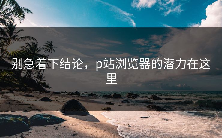 别急着下结论,p站浏览器的潜力在这里-第1张图片-p站助手短视频 - p站搬运工影视网 别急着下结论,p站浏览器的潜力在这里-第1张图片-p站助手短视频 - p站搬运工影视网