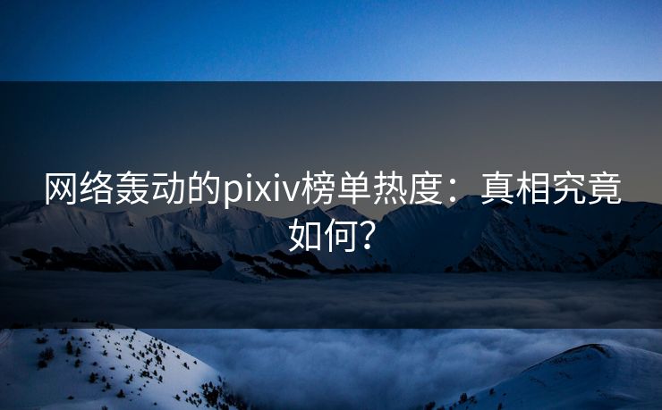 网络轰动的pixiv榜单热度：真相究竟如何？-第1张图片-p站助手短视频 - p站搬运工影视网