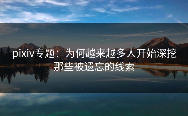 pixiv专题：为何越来越多人开始深挖那些被遗忘的线索