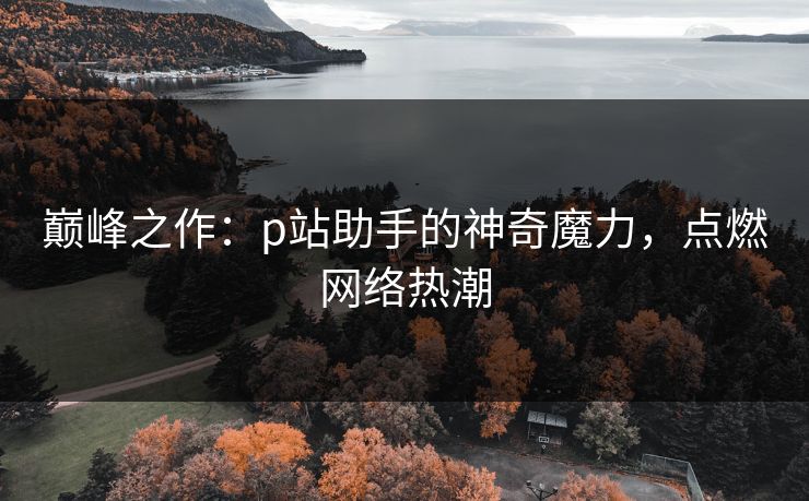 巅峰之作:p站助手的神奇魔力,点燃网络热潮-第1张图片-p站助手短视频 - p站搬运工影视网 巅峰之作:p站助手的神奇魔力,点燃网络热潮-第1张图片-p站助手短视频 - p站搬运工影视网