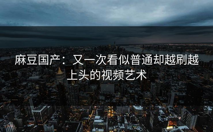 麻豆国产:又一次看似普通却越刷越上头的视频艺术-第1张图片-p站助手短视频 - p站搬运工影视网 麻豆国产:又一次看似普通却越刷越上头的视频艺术-第1张图片-p站助手短视频 - p站搬运工影视网