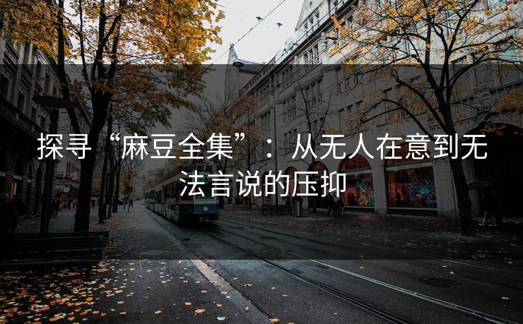 探寻“麻豆全集”:从无人在意到无法言说的压抑-第1张图片-p站助手短视频 - p站搬运工影视网 探寻“麻豆全集”:从无人在意到无法言说的压抑-第1张图片-p站助手短视频 - p站搬运工影视网