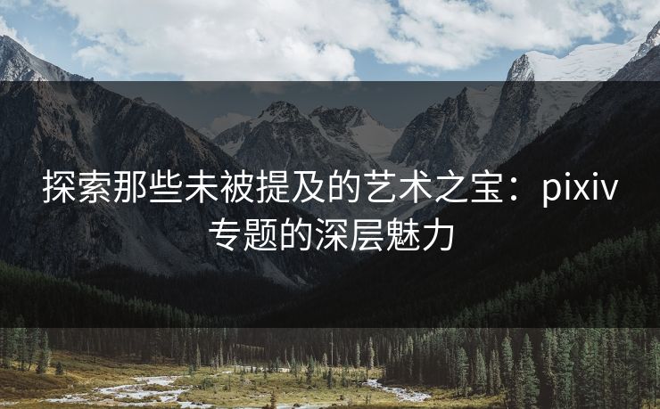 探索那些未被提及的艺术之宝：pixiv专题的深层魅力-第1张图片-p站助手短视频 - p站搬运工影视网