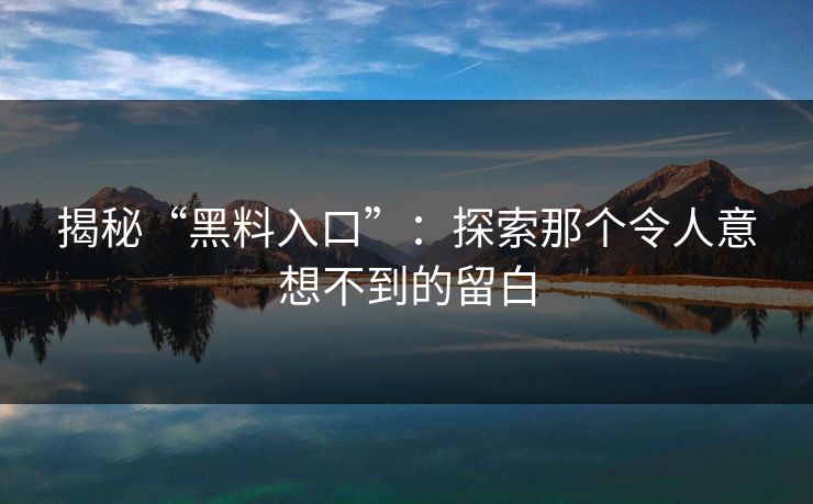 揭秘“黑料入口”：探索那个令人意想不到的留白-第1张图片-p站助手短视频 - p站搬运工影视网